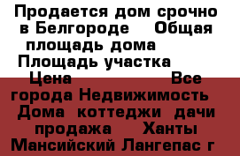 Продается дом срочно в Белгороде. › Общая площадь дома ­ 275 › Площадь участка ­ 11 › Цена ­ 25 000 000 - Все города Недвижимость » Дома, коттеджи, дачи продажа   . Ханты-Мансийский,Лангепас г.